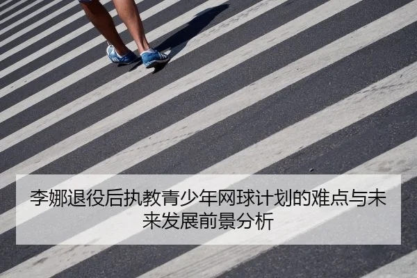李娜退役后执教青少年网球计划的难点与未来发展前景分析