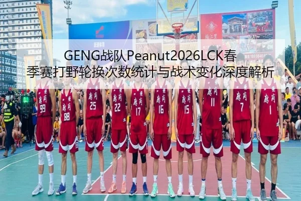 GENG战队Peanut2026LCK春季赛打野轮换次数统计与战术变化深度解析