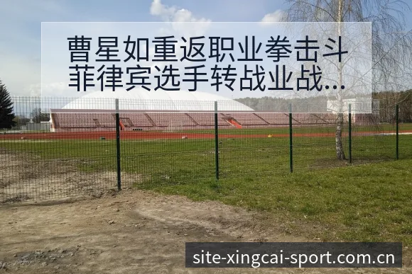 曹星如重返职业拳击斗菲律宾选手转战业战术变化与风险点深度 - 杏彩