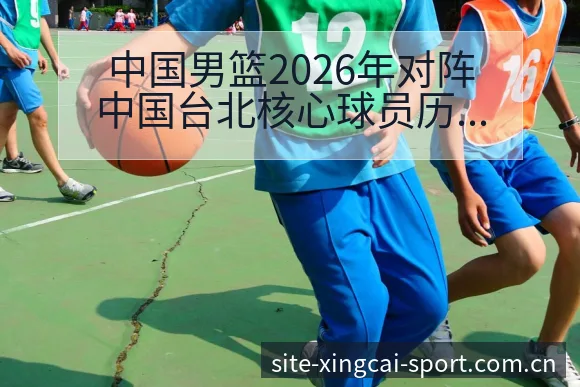 中国男篮2026年对阵中国台北核心球员历史数据全解析 - 杏彩